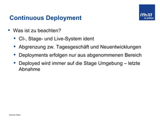 Continuous Deployment Was ist zu beachten? CI-, Stage- und Live-System ident Abgrenzung zw. Tagesgeschäft und Neuentwicklungen Deployments erfolgen nur aus abgenommenen Bereich Deployed wird immer auf die Stage Umgebung – letzte Abnahme 