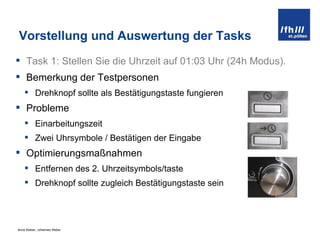 Vorstellung und Auswertung der Tasks Task 1:  Stellen Sie die Uhrzeit auf 01:03 Uhr (24h Modus). Bemerkung der Testpersonen Drehknopf sollte als Bestätigungstaste fungieren Probleme Einarbeitungszeit Zwei Uhrsymbole / Bestätigen der Eingabe Optimierungsmaßnahmen Entfernen des 2. Uhrzeitsymbols/taste Drehknopf sollte zugleich Bestätigungstaste sein 