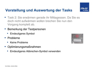 Vorstellung und Auswertung der Tasks Task 2:  Sie erwärmen gerade ihr Mittagessen. Da Sie es doch nicht aufwärmen wollen brechen Sie nun den Vorgang komplett ab. Bemerkung der Testpersonen Eindeutigeres Symbol Probleme Keine Probleme Optimierungsmaßnahmen Eindeutigeres Abbrechen-Symbol verwenden 