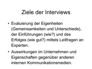 Ziele der Interviews Evaluierung der Eigenheiten (Gemeinsamkeiten und Unterschiede), der Einführungen (wie?) und des Erfolges (wie gut?) mittels Leitfragen an Experten. Auswirkungen im Unternehmen und Eigenschaften gegenüber anderen internen Kommunikationsmedien. 