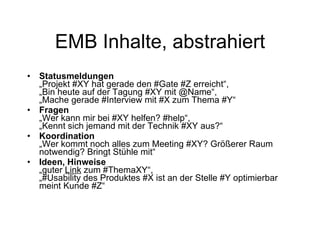 EMB Inhalte, abstrahiert Statusmeldungen   „Projekt #XY hat gerade den #Gate #Z erreicht“,  „Bin heute auf der Tagung #XY mit @Name“,  „Mache gerade #Interview mit #X zum Thema #Y“ Fragen   „Wer kann mir bei #XY helfen? #help“,  „Kennt sich jemand mit der Technik #XY aus?“ Koordination „Wer kommt noch alles zum Meeting #XY? Größerer Raum notwendig? Bringt Stühle mit“ Ideen, Hinweise „guter  Link  zum #ThemaXY“,  „#Usability des Produktes #X ist an der Stelle #Y optimierbar meint Kunde #Z“ 