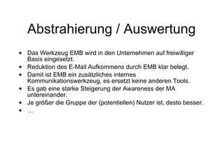 Abstrahierung / Auswertung Das Werkzeug EMB wird in den Unternehmen auf freiwilliger Basis eingesetzt. Reduktion des E-Mail Aufkommens durch EMB klar belegt. Damit ist EMB ein zusätzliches internes Kommunikationswerkzeug, es ersetzt keine anderen Tools. Es gab eine starke Steigerung der Awareness der MA untereinander. Je größer die Gruppe der (potentiellen) Nutzer ist, desto besser. … 