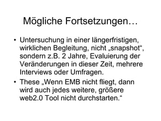 Mögliche Fortsetzungen… Untersuchung in einer längerfristigen, wirklichen Begleitung, nicht „snapshot“, sondern z.B. 2 Jahre, Evaluierung der Veränderungen in dieser Zeit, mehrere Interviews oder Umfragen. These „Wenn EMB nicht fliegt, dann wird auch jedes weitere, größere web2.0 Tool nicht durchstarten.“ 