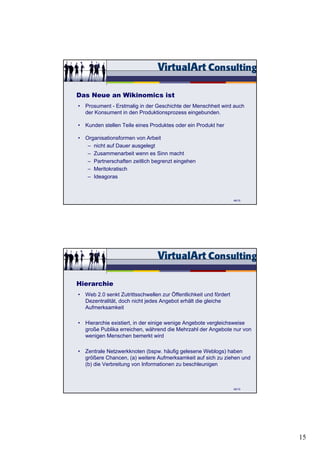 Das Neue an Wikinomics ist
• Prosument - Erstmalig in der Geschichte der Menschheit wird auch
  der Konsument in den Produktionsprozess eingebunden.

• Kunden stellen Teile eines Produktes oder ein Produkt her

• Organisationsformen von Arbeit
   – nicht auf Dauer ausgelegt
   – Zusammenarbeit wenn es Sinn macht
   – Partnerschaften zeitlich begrenzt eingehen
   – Meritokratisch
   – Ideagoras



                                                                   48/15




Hierarchie
• Web 2.0 senkt Zutrittsschwellen zur Öffentlichkeit und fördert
  Dezentralität, doch nicht jedes Angebot erhält die gleiche
  Aufmerksamkeit

• Hierarchie existiert, in der einige wenige Angebote vergleichsweise
  große Publika erreichen, während die Mehrzahl der Angebote nur von
  wenigen Menschen bemerkt wird

• Zentrale Netzwerkknoten (bspw. häufig gelesene Weblogs) haben
  größere Chancen, (a) weitere Aufmerksamkeit auf sich zu ziehen und
  (b) die Verbreitung von Informationen zu beschleunigen



                                                                   49/15




                                                                           15
 