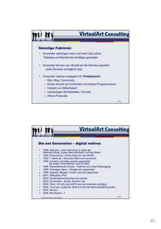 Günstige Faktoren
• Anwender verbringen mehr und mehr Zeit online
  Flatrates und Bandbreite ist billiger geworden

• Anwender können von überall auf die Dienste zugreifen
    Jeder Browser ermöglicht dies

• Anwender machen engagiert mit: Partizipieren!
   – Wiki, Blog, Community
   – Große Anzahl von Entwickler und Hobby-Programmierern
   – Vielzahl von Bibliotheken
   – notwendigen Schnittstellen, Formate
   – offene Protokolle
                                                                     52/15




Die net Generation – digital natives
•   1985: Geboren – Das Internet ist 2 Jahre alt;
    Nintendo bringt „Super Mario Brothers“ auf den Markt
•   1990: Einschulung – Erste Ideen für das WWW
•   1992: 7 Jahre alt – Die erste SMS wird verschickt
•   1995: Amazon und eBay werden gegründet;
         die ersten Unternehmen sind im Web
•   1996: Weiterführende Schule – Hotmail und Instant Messaging
•   1998: Teenager-Jahre – Google wird gegründet
•   1999: Napster; Blogger; Linden Lab wird gegründet
•   2001: Wikipedia; iPod
•   2002: Social-Networking-Services starten
•   2003: Universität – Skype; Second Life
•   2004: Flickr, W-LAN und UMTS sind kommerziell verfügbar
•   2005: YouTube; podshow; Web 2.0 wird als Sammelbegriff populär
•   2007: iPhone
•   2008: Berufsstart - ?
                                                                     53/15
    Nach einer Idee von John Naughton




                                                                             17
 