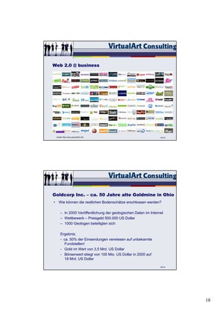 Web 2.0 @ business




 Quelle http://www.go2web20.net/                                54/15




Goldcorp Inc. – ca. 50 Jahre alte Goldmine in Ohio
• Wie können die restlichen Bodenschätze erschlossen werden?

     – In 2000 Veröffentlichung der geologischen Daten im Internet
     – Wettbewerb – Preisgeld 500.000 US Dollar
     – 1000 Geologen beteiligten sich

     Ergebnis:
     - ca. 50% der Einsendungen verwiesen auf unbekannte
       Fundstellen!
     - Gold im Wert von 3,5 Mrd. US Dollar
     - Börsenwert stiegt von 100 Mio. US Dollar in 2000 auf
       18 Mrd. US Dollar

                                                                56/15




                                                                        18
 