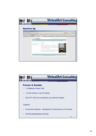 Synaxon Ag




                                                            57/15




Procter & Gamble
• 1,5 Milliarden Kosten F&E

• 1/10 der Kosten in neue Produkte

• Bis 2010 50% der Innovationen aus externen Quellen



Ergebnis

• InnoCentive Network – Marktplatz für Unternehmen und Forscher

• 90.000 selbstständige Chemiker
                                                            58/15




                                                                    19
 