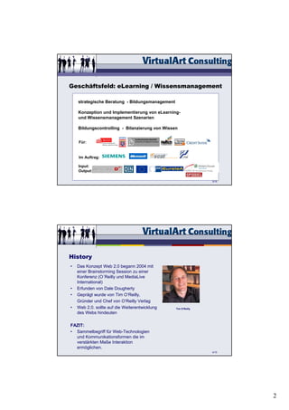 Geschäftsfeld: eLearning / Wissensmanagement

    strategische Beratung - Bildungsmanagement

    Konzeption und Implementierung von eLearning-
    und Wissensmanagement Szenarien

    Bildungscontrolling - Bilanzierung von Wissen


    Für:


    Im Auftrag:

    Input:
    Output:

                                                                3/15




History
•   Das Konzept Web 2.0 begann 2004 mit
    einer Brainstorming Session zu einer
    Konferenz (O´Reilly und MediaLive
    International)
•   Erfunden von Dale Dougherty
•   Geprägt wurde von Tim O‘Reilly,
    Gründer und Chef von O‘Reilly Verlag
•   Web 2.0. sollte auf die Weiterentwicklung    Tim O‘Reilly
    des Webs hindeuten

FAZIT:
• Sammelbegriff für Web-Technologien
  und Kommunikationsformen die im
  verstärkten Maße Interaktion
  ermöglichen.
                                                                4/15




                                                                       2
 