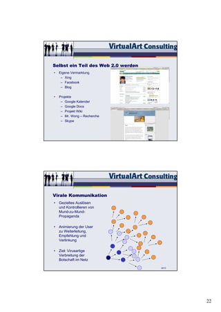 Selbst ein Teil des Web 2.0 werden
•   Eigene Vermarktung
     – Xing
     – Facebook
     – Blog

•   Projekte
     – Google Kalender
     – Google Docs
     – Projekt Wiki
     – Mr. Wong – Recherche
     – Skype




                                     68/15




Virale Kommunikation
• Gezieltes Auslösen
  und Kontrollieren von
  Mund-zu-Mund-
  Propaganda

• Animierung der User
  zu Weiterleitung,
  Empfehlung und
  Verlinkung

• Ziel: Virusartige
  Verbreitung der
  Botschaft im Netz

                                     69/15




                                             22
 