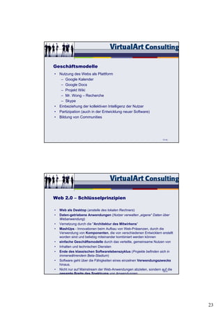 Geschäftsmodelle
• Nutzung des Webs als Plattform
   – Google Kalender
   – Google Docs
   – Projekt Wiki
   – Mr. Wong – Recherche
   – Skype
• Einbeziehung der kollektiven Intelligenz der Nutzer
• Partizipation (auch in der Entwicklung neuer Software)
• Bildung von Communities




                                                                   71/15




Web 2.0 – Schlüsselprinzipien

•   Web als Desktop (anstelle des lokalen Rechners)
•   Daten-getriebene Anwendungen (Nutzer verwalten „eigene“ Daten über
    Webanwendung)
•   Vernetzung durch die "Architektur des Mitwirkens“
•   MashUps - Innovationen beim Aufbau von Web-Präsenzen, durch die
    Verwendung von Komponenten, die von verschiedenen Entwicklern erstellt
    worden sind und beliebig miteinander kombiniert werden können
•   einfache Geschäftsmodelle durch das verteilte, gemeinsame Nutzen von
•   Inhalten und technischen Diensten
•   Ende des klassischen Softwarelebenszyklus (Projekte befinden sich in
    immerwährendem Beta-Stadium)
•   Software geht über die Fähigkeiten eines einzelnen Verwendungszwecks
    hinaus.
•   Nicht nur auf Mainstream der Web-Anwendungen abzielen, sondern auf die
                                                                    76/15
    gesamte Breite des Spektrums von Anwendungen




                                                                             23
 