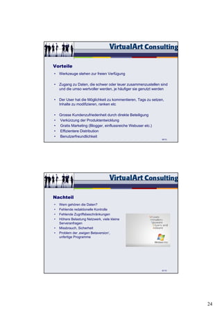 Vorteile
• Werkzeuge stehen zur freien Verfügung

• Zugang zu Daten, die schwer oder teuer zusammenzustellen sind
  und die umso wertvoller werden, je häufiger sie genutzt werden

• Der User hat die Möglichkeit zu kommentieren, Tags zu setzen,
  Inhalte zu modifizieren, ranken etc

• Grosse Kundenzufriedenheit durch direkte Beteiligung
• Verkürzung der Produktentwicklung
• Gratis Marketing (Blogger, einflussreiche Webuser etc.)
• Effizientere Distribution
• Benutzerfreundlichkeit
                                                             80/15




Nachteil
•   Wem gehören die Daten?
•   Fehlende redaktionelle Kontrolle
•   Fehlende Zugriffsbeschränkungen
•   Höhere Belastung Netzwerk, viele kleine
    Serveranfragen
•   Missbrauch, Sicherheit
•   Problem der ‚ewigen Betaversion‘,
    unfertige Programme




                                                             81/15




                                                                     24
 