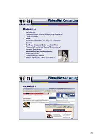 Hindernisse
•   Verfügbarkeit
    Web-Applikationen stehen und fallen mit der Qualität der
    Online-Verbindung
•   Spam
    Künstlich überbewertete Links, Tags und Kommentar-
    Spammer
•   Die Menge der eigenen Daten und deren Wert
    Was geschieht bei Verlust? Backup? Entschädigung?
    Vertrauen (Datenschutz)
•   Sicherheit von Web 2.0 Anwendungen
    JavaScript unsicher
    Zahlreiche Angriffe bekannt
    Zahl der Schnittstellen schwer überschaubar

                                                               82/15




Sicherheit ?




                                                               84/15




                                                                       25
 