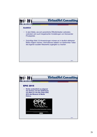 Ausblick

• In dem Maße, wie sich persönliche Öffentlichkeiten verbreiten,
  verändern sich auch hergebrachte Vorstellungen von Grenzender
  Privatsphäre

• Zukünftige Web 2.0-Anwendungen müssen es in deutlich stärkerem
  Maße möglich machen, Informationen selektiv nur bestimmten Teilen
  des eigenen sozialen Netzwerks zugänglich zu machen




                                                             92/15




EPIC 2015
•   Nichts verdeutlicht so prägnant
    das Schöne und das Gefährliche
    von Web 2.0, wie das Video EPIC
    2015 des Museum of Media
    History.




                                                             93/15




                                                                      26
 