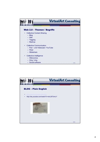 Web 2.0 – Themen / Begriffe
• Collective Content Sharing
   – Blog
   – Wiki
   – Tagging
   – Mashup

• Collective Communication
   – Pod – und Videocast / YouTube
   – Flickr
   – Slideshare

• Collective Intelligence
   – Wikinomics
   – Xing / ning
   – Social software                           11/15




BLOG – Plain English

•   http://www.commoncraft.com/
•   http://de.youtube.com/watch?v=dnL00TdmLY




                                               13/15




                                                       4
 