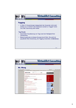 Tagging
• In Web 2.0 Anwendungen kategorisiert der Anwender nicht mehr
  einfach nur in Ordnern oder Strukturen sondern er “tagged” einen
  Link, Bild, Sammlung oder Artikel.

Tag Clouds
• Gewichtete Visualisierung von Tags nach der Häufigkeit Ihrer
  Verwendung.
• Bekannt geworden ist dieses Konzept durch flickr. Die wohl mit
  populärste Web Anwendung, die Tagging verwendet, ist del.icio.us.




                                                               25/15




Mr. Wong




                                                               26/15




                                                                       8
 