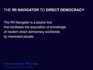 THE IRI NAVIGATOR TO DIRECT DEMOCRACY


The IRI Navigator is a playful tool
that facilitates the acquisition of knowledge
of modern direct democracy worldwide
by interested people




work in progress, IRI Europe
Rolf Büchi – Korea – September 13-16, 2009
 