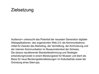 ZielsetzungAudience+ untersucht das Potential der neuesten Generation digitaler Webapplikationen, des sogenannten Web 2.0, als Kommunikations-mittel für Zwecke des Marketing, der Vermittlung, der Archivierung und der internen Kommunikation im Museumskontext der Schweiz.Die daraus resultierende Standortbestimmung und Strategie-entwicklungmündet in einem Beratungstool für Museen und dient als Basis für neue Beratungsdienstleistungen im Kulturbetrieb sowie der Gründung eines Start-ups.
