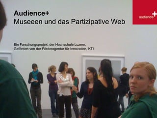 Audience+ Museeen und das Partizipative Web Ein Forschungsprojekt der Hochschule Luzern, Gefördert von der Förderagentur für Innovation, KTI 