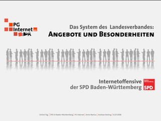 Das System des Landesverbandes:
             Angebote und Besonderheiten




                                                Internetoffensive
                                     der SPD Baden-Württemberg



Online-Tag   | SPD LV Baden-Württemberg | PG Internet | Anne Martus | Andreas Kesting | ..
 