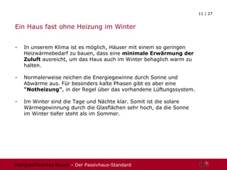 Ein Haus fast ohne Heizung im Winter In unserem Klima ist es möglich, Häuser mit einem so geringen Heizwärmebedarf zu bauen, dass eine  minimale Erwärmung der Zuluft  ausreicht, um das Haus auch im Winter behaglich warm zu halten.  Normalerweise reichen die Energiegewinne durch Sonne und Abwärme aus. Für besonders kalte Phasen gibt es aber eine  "Notheizung" , in der Regel über das vorhandene Lüftungssystem. Im Winter sind die Tage und Nächte klar. Somit ist die solare Wärmegewinnung durch die Glasflächen sehr hoch, da die Sonne im Winter tiefer steht als im Sommer. 