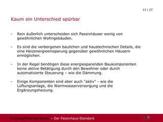Kaum ein Unterschied spürbar Rein äußerlich unterscheiden sich Passivhäuser wenig von gewöhnlichen Wohngebäuden. Es sind die verborgenen baulichen und haustechnischen Details, die eine Heizenergieeinsparung gegenüber gewöhnlichen Häusern ermöglichen. In der Regel benötigen diese energiesparenden Baukomponenten keine aktive Betätigung durch den Bewohner oder durch automatisierte Steuerung – wie die Dämmung.  Einige Komponenten sind aber auch "aktiv" - wie die Lüftungsanlage, die Warmwasserversorgung und die Ergänzungsheizung. 