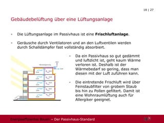 Gebäudebelüftung über eine Lüftungsanlage Die Lüftungsanlage im Passivhaus ist eine  Frischluftanlage . Geräusche durch Ventilatoren und an den Luftventilen werden durch Schalldämpfer fast vollständig absorbiert.  Da ein Passivhaus so gut gedämmt und luftdicht ist, geht kaum Wärme verloren ist. Deshalb ist der Wärmebedarf so gering, dass man diesen mit der Luft zuführen kann. Die eintretende Frischluft wird über Feinstaubfilter von grobem Staub bis hin zu Pollen gefiltert. Damit ist eine Wohnraumlüftung auch für Allergiker geeignet. 