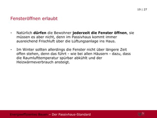 Fensteröffnen erlaubt Natürlich  dürfen  die Bewohner  jederzeit die Fenster öffnen , sie müssen es aber nicht, denn im Passivhaus kommt immer ausreichend Frischluft über die Lüftungsanlage ins Haus.  Im Winter sollten allerdings die Fenster nicht über längere Zeit offen stehen, denn das führt - wie bei allen Häusern - dazu, dass die Raumlufttemperatur spürbar abkühlt und der Heizwärmeverbrauch ansteigt. 