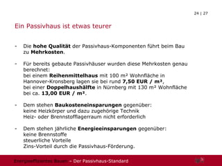Ein Passivhaus ist etwas teurer Die  hohe Qualität  der Passivhaus-Komponenten führt beim Bau zu  Mehrkosten . Für bereits gebaute Passivhäuser wurden diese Mehrkosten genau berechnet:  bei einem  Reihenmittelhaus  mit 100 m² Wohnfläche in Hannover-Kronsberg lagen sie bei rund  7,50 EUR / m² , bei einer  Doppelhaushälfte  in Nürnberg mit 130 m² Wohnfläche bei ca.  13,00 EUR / m² . Dem stehen  Baukosteneinsparungen  gegenüber: keine Heizkörper und dazu zugehörige Technik Heiz- oder Brennstofflagerraum nicht erforderlich - Dem stehen jährliche  Energieeinsparungen  gegenüber: keine Brennstoffe steuerliche Vorteile Zins-Vorteil durch die Passivhaus-Förderung. 