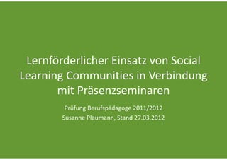 Lernförderlicher Einsatz von Social 
Learning Communities in Verbindung 
       mit Präsenzseminaren
         Prüfung Berufspädagoge 2011/2012
        Susanne Plaumann, Stand 27.03.2012
 