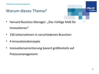 Warum dieses Thema? Harvard Business Manager: „Das richtige Maß für Innovationen“ 150 Unternehmen in verschiedenen Branchen 4 Innovationskonzepte Innovationsorientierung basiert größtenteils auf Prozessmanagement  