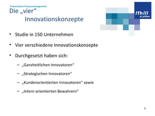 Die „vier“    Innovationskonzepte Studie in 150 Unternehmen Vier verschiedene Innovationskonzepte Durchgesetzt haben sich: „ Ganzheitlichen Innovatoren“ „ Strategischen Innovatoren“ „ Kundenorientierten Innovatoren“ sowie  „ Intern orientierten Bewahrern“  