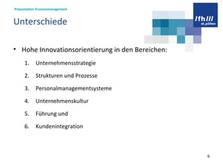 Unterschiede Hohe Innovationsorientierung in den Bereichen:  Unternehmensstrategie  Strukturen und Prozesse  Personalmanagementsysteme Unternehmenskultur Führung und  Kundenintegration 