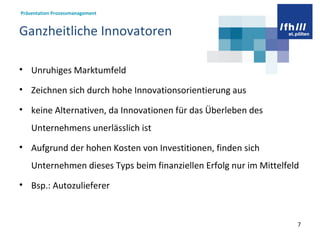 Ganzheitliche Innovatoren  Unruhiges Marktumfeld Zeichnen sich durch hohe Innovationsorientierung aus keine Alternativen, da Innovationen für das Überleben des Unternehmens unerlässlich ist Aufgrund der hohen Kosten von Investitionen, finden sich Unternehmen dieses Typs beim finanziellen Erfolg nur im Mittelfeld Bsp.: Autozulieferer  