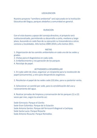 LOCALIZACION

Nuestro proyecto “semillero ambiental” será ejecutado en la Institución
Educativa del Dagua, parques aledaños y comunidad en general.


                                DURACION

Con el visto bueno y apoyo del consejo directivo, el proyecto será
institucionalizado, permitiendo su desarrollo a corto, mediano y largo
plazo, buscando en cada fase de su ejecución su trascendencia a otros
sectores y localidades. Año lectivo 2009-2010 y año lectivo 2011.

                                    METAS
1. Organización de los comités ambientales en cada una de las sedes y
grados.
2. Visitas para el diagnóstico en cada sede.
3. Embellecimiento y recuperación de los parques
4. Reciclaje de papel.

                       ACTIVIDADES A DESARROLLAR
1. En cada salón de clase, organizar un recipiente para la recolección de
papel (únicamente), y otro para desperdicios orgánicos.

2. Recolectar el papel de las sedes cada (15) días, para su posterior venta.

3. Seleccionar un comité por sede, para la sensibilización del uso y
racionamiento del agua.

4. Realizar jornadas de limpieza y conservación de los parques (1) o (2)
veces por mes, según lo amerite así:

Sede Gimnasio: Parque el Llanito
Sede Gran Colombia: Parque de la Estación
Sede Antonia Santos: Parque del ferrocarril diagonal a Cachipay
Sede Santa Lucia: Parque Ricaurte
Sede Antonio Ricaurte: Parque Remedios
 