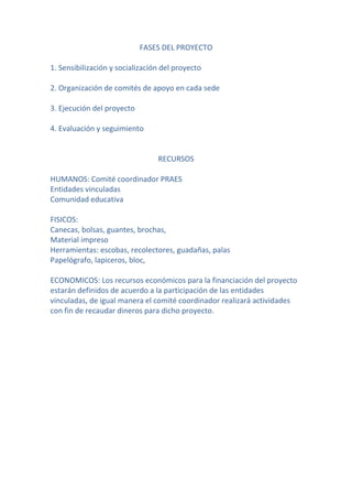 FASES DEL PROYECTO

1. Sensibilización y socialización del proyecto

2. Organización de comités de apoyo en cada sede

3. Ejecución del proyecto

4. Evaluación y seguimiento


                                 RECURSOS

HUMANOS: Comité coordinador PRAES
Entidades vinculadas
Comunidad educativa

FISICOS:
Canecas, bolsas, guantes, brochas,
Material impreso
Herramientas: escobas, recolectores, guadañas, palas
Papelógrafo, lapiceros, bloc,

ECONOMICOS: Los recursos económicos para la financiación del proyecto
estarán definidos de acuerdo a la participación de las entidades
vinculadas, de igual manera el comité coordinador realizará actividades
con fin de recaudar dineros para dicho proyecto.
 