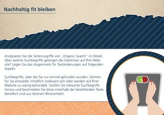 Nachhaltig fit bleiben
Analysieren Sie die Seitenzugriffe von „Organic Search” im Detail:
Über welche Suchbegriffe gelangen die UserInnen auf Ihre Web-
site? Legen Sie das Augenmerk für Textänderungen auf folgenden
Aspekt:
Suchbegriffe, über die Sie nur einmal gefunden wurden, können
für Sie entweder inhaltlich irrelevant sein oder werden auf Ihrer
Website zu wenig behandelt. Greifen Sie relevante Suchbegriffe
heraus und beschreiben Sie diese innerhalb der bestehenden Texte
detailliert und aus diversen Blickwinkeln.
 