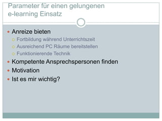 Parameter für einen gelungenen e-learningEinsatzAnreize bietenFortbildungwährendUnterrichtszeitAusreichend PC RäumebereitstellenFunktionierendeTechnikKompetente Ansprechspersonen findenMotivationIst es mir wichtig?