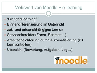 MehrwertvonMoodle + e-learning“Blendedlearning”Binnendifferenzierung im Unterrichtzeit- und ortsunabhängiges LernenServicecharakter (Foren, Skripten…)Arbeitserleichterung durch Automatisierung (zB Lernkontrollen)Übersicht (Bewertung, Aufgaben, Log…)