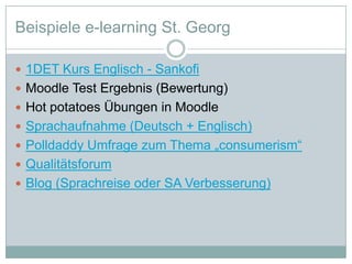 Beispiele e-learning St. Georg1DET Kurs Englisch - SankofiMoodle Test Ergebnis (Bewertung)Hot potatoes Übungen in MoodleSprachaufnahme (Deutsch + Englisch)Polldaddy Umfrage zum Thema „consumerism“QualitätsforumBlog (Sprachreise oder SA Verbesserung)