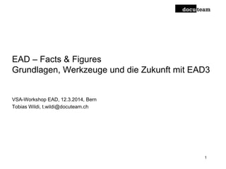 EAD – Facts & Figures
Grundlagen, Werkzeuge und die Zukunft mit EAD3
VSA-Workshop EAD, 12.3.2014, Bern
Tobias Wildi, t.wildi@docuteam.ch
1
 