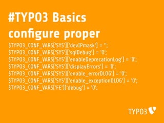 #TYPO3 Basics
conﬁgure proper
$TYPO3_CONF_VARS['SYS']['devIPmask'] = '';
$TYPO3_CONF_VARS['SYS']['sqlDebug'] = '0';
$TYPO3_CONF_VARS['SYS']['enableDeprecationLog'] = '0';
$TYPO3_CONF_VARS['SYS']['displayErrors'] = '0';
$TYPO3_CONF_VARS['SYS']['enable_errorDLOG'] = '0';
$TYPO3_CONF_VARS['SYS']['enable_exceptionDLOG'] = '0';
$TYPO3_CONF_VARS['FE']['debug'] = '0';
 