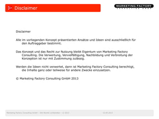 10.04.2013Marketing Factory Consulting GmbH – Alle Rechte vorbehalten – © 2013
Disclaimer
Disclaimer
Alle im vorliegenden Konzept präsentierten Ansätze und Ideen sind ausschließlich für
den Auftraggeber bestimmt.
Das Konzept und das Recht zur Nutzung bleibt Eigentum von Marketing Factory
Consulting. Die Verwertung, Vervielfältigung, Nachbildung und Verbreitung der
Konzeption ist nur mit Zustimmung zulässig.
Werden die Ideen nicht verwertet, dann ist Marketing Factory Consulting berechtigt,
die Inhalte ganz oder teilweise für andere Zwecke einzusetzen.
© Marketing Factory Consulting GmbH 2013
 