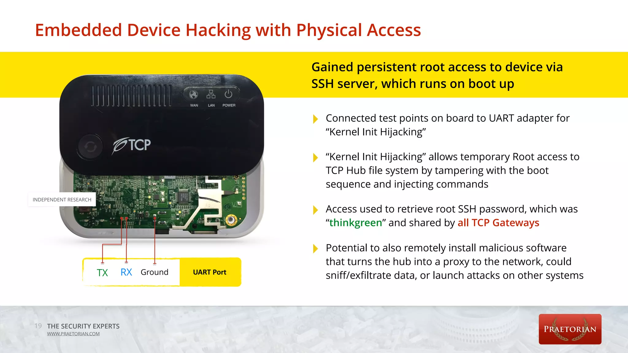 THE SECURITY EXPERTS
WWW.PRAETORIAN.COM
Embedded Device Hacking with Physical Access
19
TX RX Ground UART	Port
Gained persistent root access to device via
SSH server, which runs on boot up 
‣ Connected test points on board to UART adapter for
“Kernel Init Hijacking”
‣ “Kernel Init Hijacking” allows temporary Root access to
TCP Hub file system by tampering with the boot
sequence and injecting commands
‣ Access used to retrieve root SSH password, which was
“thinkgreen” and shared by all TCP Gateways
‣ Potential to also remotely install malicious software
that turns the hub into a proxy to the network, could
sniff/exfiltrate data, or launch attacks on other systems
INDEPENDENT RESEARCH
 