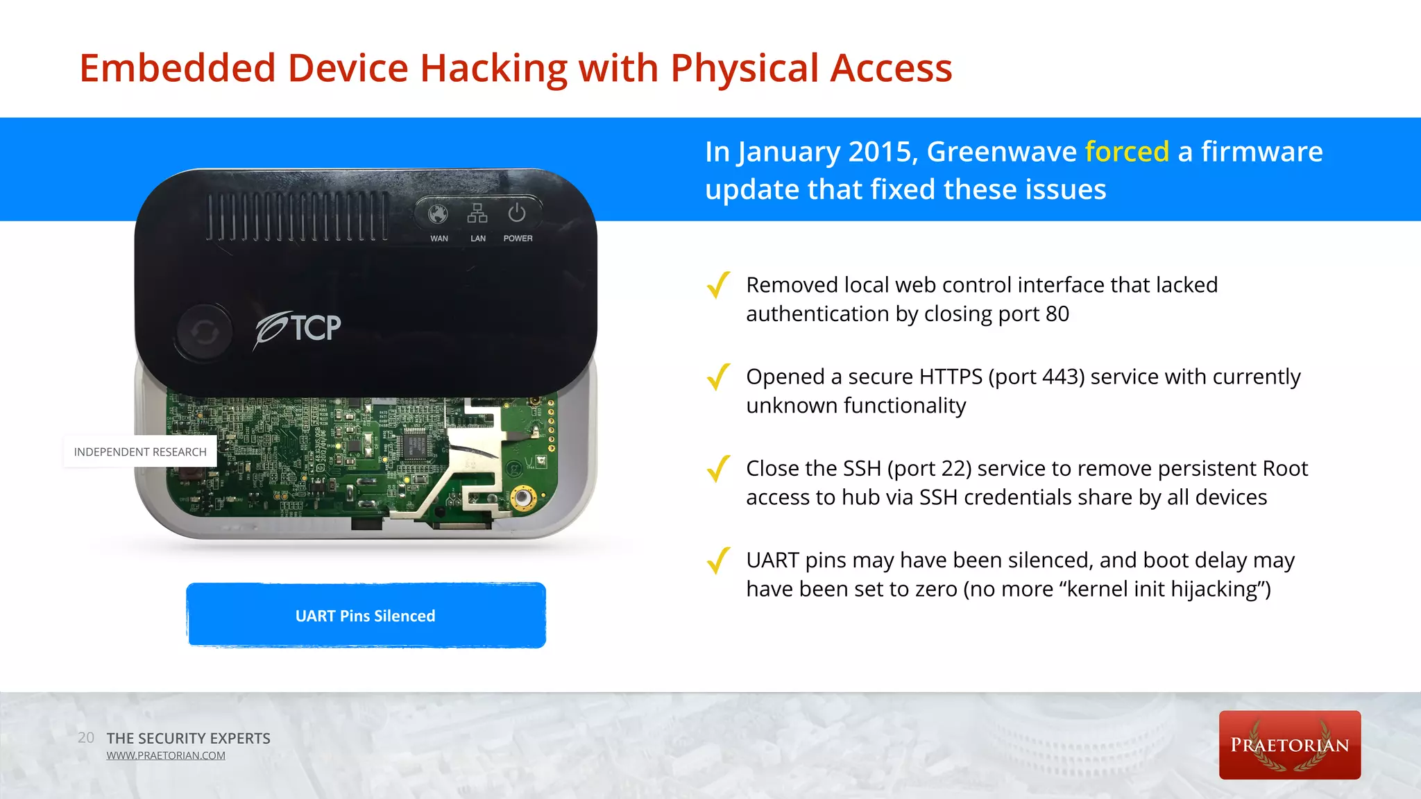 THE SECURITY EXPERTS
WWW.PRAETORIAN.COM
Embedded Device Hacking with Physical Access
20
In January 2015, Greenwave forced a firmware
update that fixed these issues 
 
✓ Removed local web control interface that lacked
authentication by closing port 80 
✓ Opened a secure HTTPS (port 443) service with currently
unknown functionality 
✓ Close the SSH (port 22) service to remove persistent Root
access to hub via SSH credentials share by all devices 
✓ UART pins may have been silenced, and boot delay may
have been set to zero (no more “kernel init hijacking”) 
 UART	Pins	Silenced
INDEPENDENT RESEARCH
 