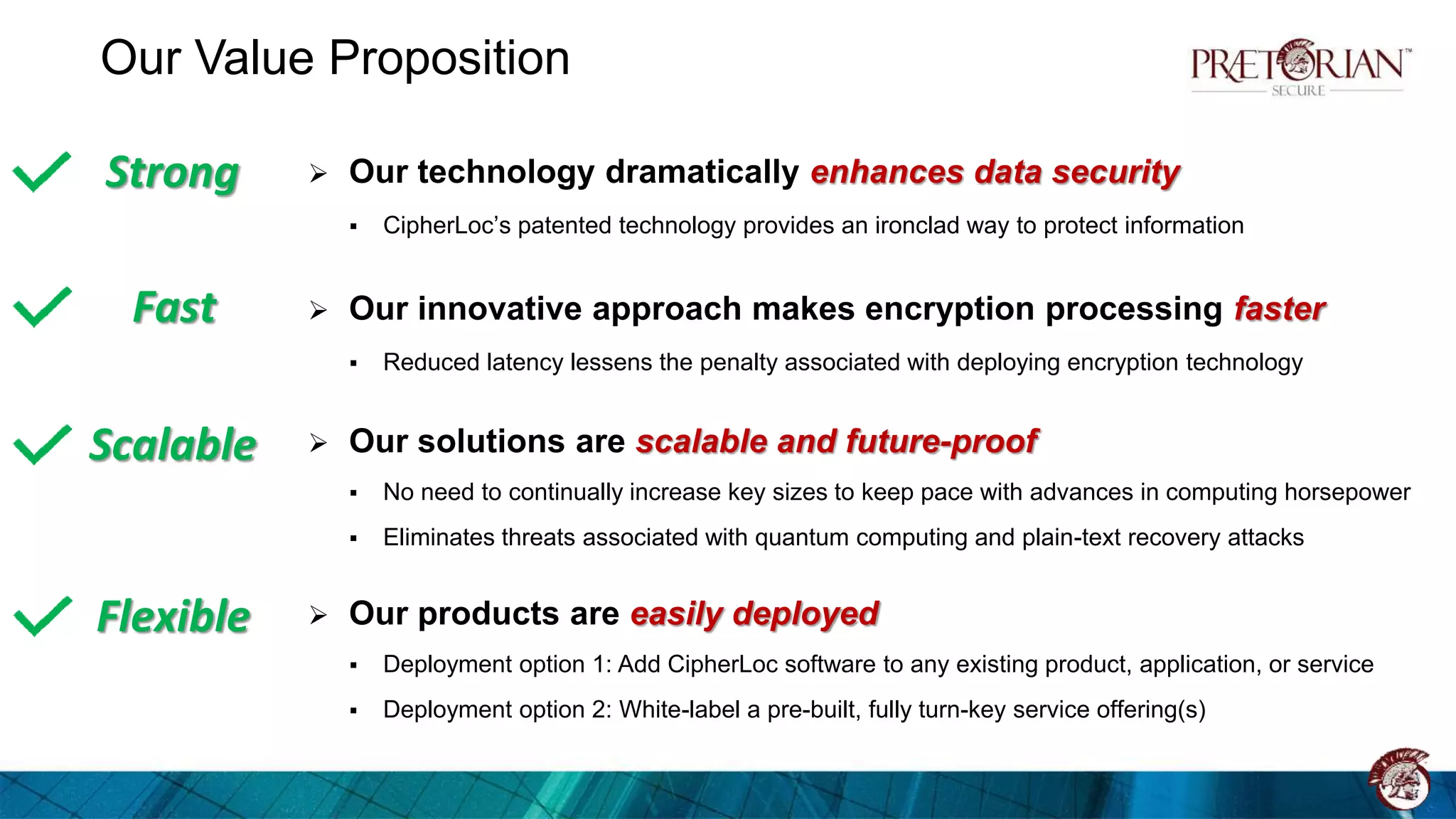 Our Value Proposition
 Our technology dramatically enhances data security
 CipherLoc’s patented technology provides an ironclad way to protect information
 Our innovative approach makes encryption processing faster
 Reduced latency lessens the penalty associated with deploying encryption technology
 Our solutions are scalable and future-proof
 No need to continually increase key sizes to keep pace with advances in computing horsepower
 Eliminates threats associated with quantum computing and plain-text recovery attacks
 Our products are easily deployed
 Deployment option 1: Add CipherLoc software to any existing product, application, or service
 Deployment option 2: White-label a pre-built, fully turn-key service offering(s)
Strong
Fast
Scalable
Flexible
 