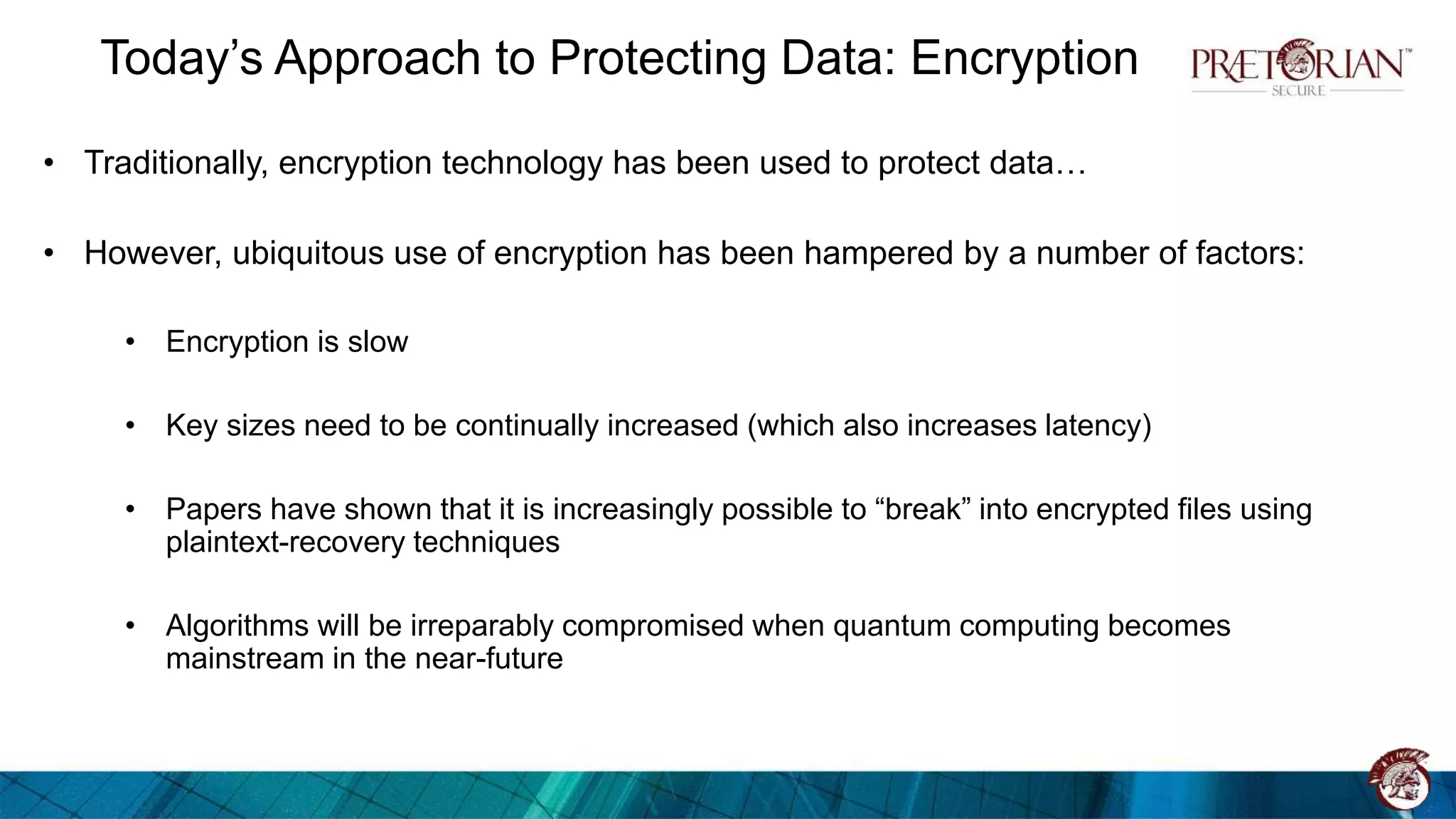 Today’s Approach to Protecting Data: Encryption
• Traditionally, encryption technology has been used to protect data…
• However, ubiquitous use of encryption has been hampered by a number of factors:
• Encryption is slow
• Key sizes need to be continually increased (which also increases latency)
• Papers have shown that it is increasingly possible to “break” into encrypted files using
plaintext-recovery techniques
• Algorithms will be irreparably compromised when quantum computing becomes
mainstream in the near-future
 