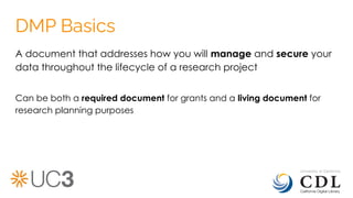 DMP Basics
A document that addresses how you will manage and secure your
data throughout the lifecycle of a research project
Can be both a required document for grants and a living document for
research planning purposes
 