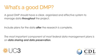 What’s a good DMP?
A good DMP should have a clear, organized and effective system to
manage data throughout the project.
Include plans for the data after the research is complete.
The most important component of most federal data management plans is
on data sharing and data preservation.
 
