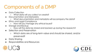 Components of a DMP
● Data Collection
○ What data will you collect or create?
● Documentation and Metadata
○ What documentation and metadata will accompany the data?
● Ethics and Legal Compliance
○ How will you manage any ethical issues?
● Storage and Backup
○ How will the data be stored and backed up during the research?
● Selection and Preservation
○ Which data are of long-term value and should be shared, and/or
preserved?
● Data Sharing
● Responsibilities and Resources
 