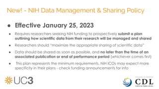New! - NIH Data Management & Sharing Policy
● Effective January 25, 2023
● Requires researchers seeking NIH funding to prospectively submit a plan
outlining how scientific data from their research will be managed and shared
● Researchers should “maximize the appropriate sharing of scientific data”
● Data should be shared as soon as possible, and no later than the time of an
associated publication or end of performance period (whichever comes first)
● This plan represents the minimum requirements. NIH ICOs may expect more
specificity in their plans - check funding announcements for info
 